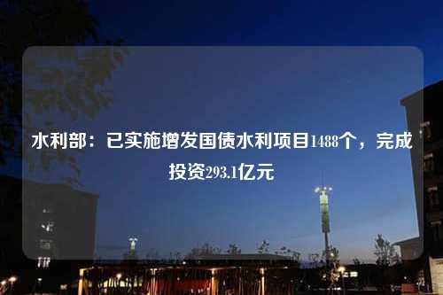 水利部：已实施增发国债水利项目1488个，完成投资293.1亿元