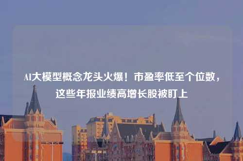 AI大模型概念龙头火爆！市盈率低至个位数，这些年报业绩高增长股被盯上