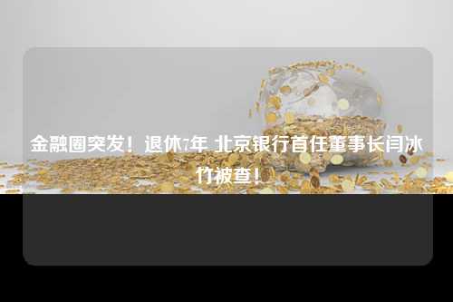 金融圈突发！退休7年 北京银行首任董事长闫冰竹被查！