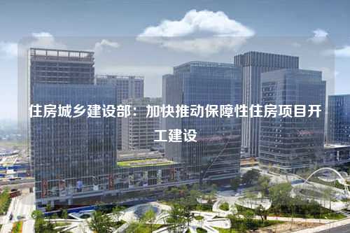 住房城乡建设部：加快推动保障性住房项目开工建设