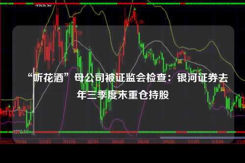 “听花酒”母公司被证监会检查：银河证券去年三季度末重仓持股