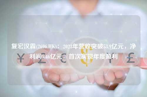 复宏汉霖(2696.HK)：2023年营收突破53.9亿元，净利润5.46亿元，首次实现年度盈利