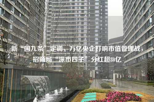 新“国九条”定调，万亿央企打响市值管理战，招商局“深市四子”分红超80亿