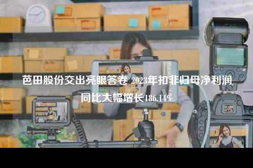 芭田股份交出亮眼答卷 2023年扣非归母净利润同比大幅增长186.14%