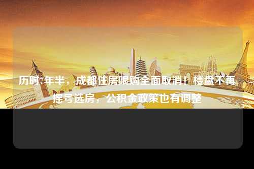 历时7年半，成都住房限购全面取消！楼盘不再摇号选房，公积金政策也有调整